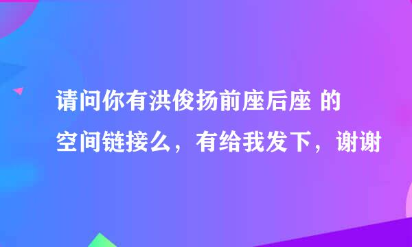 请问你有洪俊扬前座后座 的空间链接么，有给我发下，谢谢