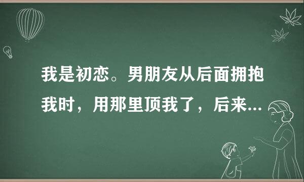 我是初恋。男朋友从后面拥抱我时，用那里顶我了，后来放开我时，我当做什么都不知道。他就到处找烟。