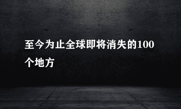 至今为止全球即将消失的100个地方