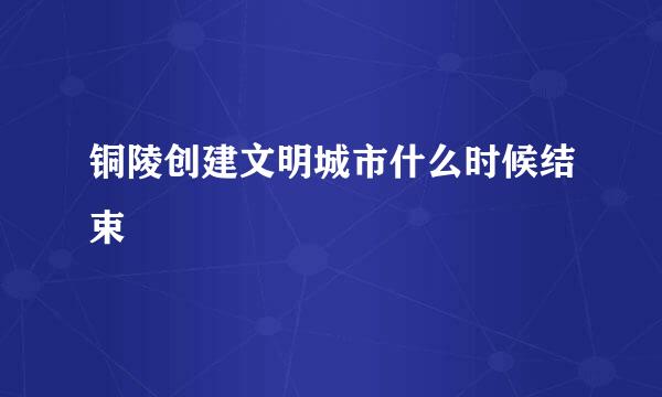 铜陵创建文明城市什么时候结束