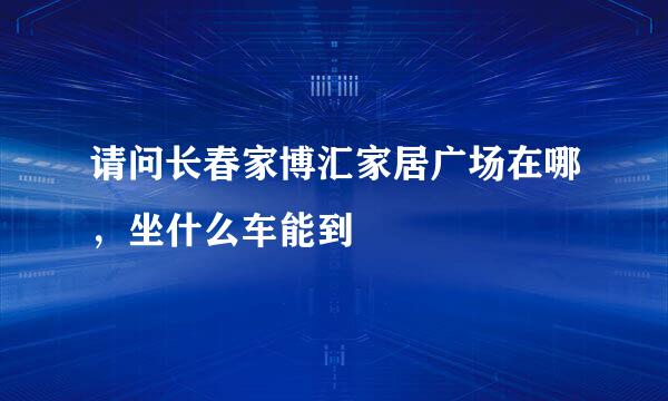 请问长春家博汇家居广场在哪，坐什么车能到