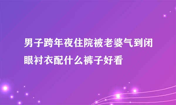 男子跨年夜住院被老婆气到闭眼衬衣配什么裤子好看