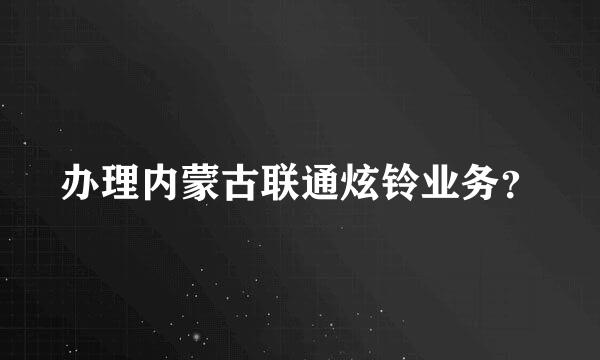 办理内蒙古联通炫铃业务？