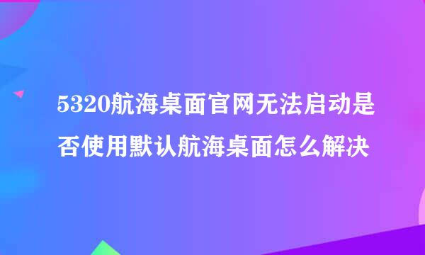 5320航海桌面官网无法启动是否使用默认航海桌面怎么解决