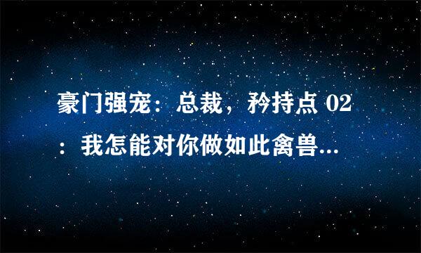 豪门强宠：总裁，矜持点 02：我怎能对你做如此禽兽不如的事