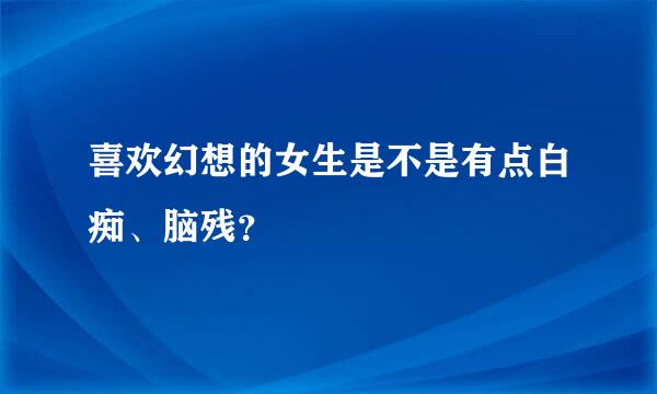 喜欢幻想的女生是不是有点白痴、脑残？