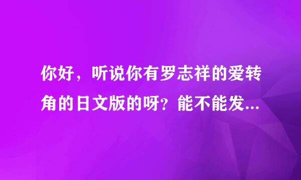 你好，听说你有罗志祥的爱转角的日文版的呀？能不能发给我呢？拜托了！