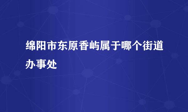 绵阳市东原香屿属于哪个街道办事处