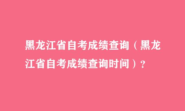 黑龙江省自考成绩查询（黑龙江省自考成绩查询时间）？