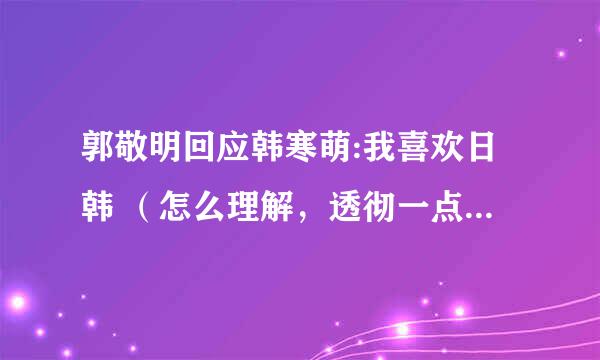 郭敬明回应韩寒萌:我喜欢日韩 （怎么理解，透彻一点，包括二人的关系等…………）