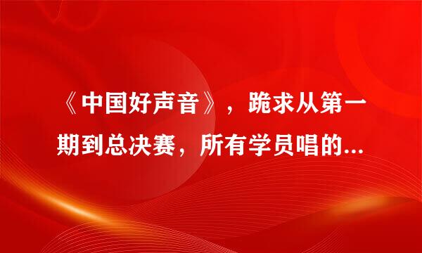 《中国好声音》，跪求从第一期到总决赛，所有学员唱的所有歌曲，有齐全歌曲名单的发我啊