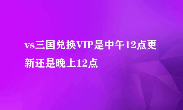 vs三国兑换VIP是中午12点更新还是晚上12点