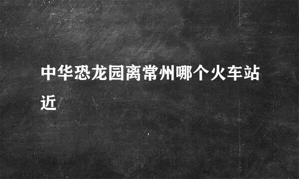 中华恐龙园离常州哪个火车站近