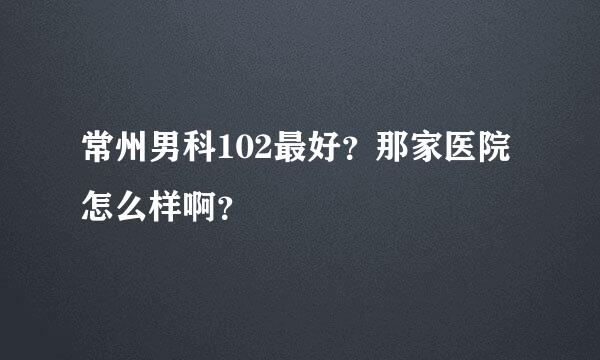 常州男科102最好？那家医院怎么样啊？