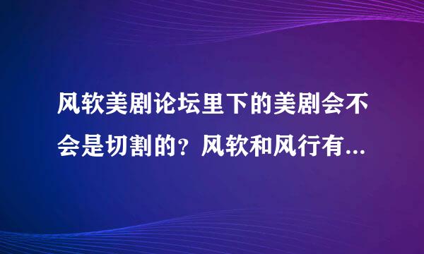 风软美剧论坛里下的美剧会不会是切割的？风软和风行有关系么？风行在线看的美剧好多都是切割的