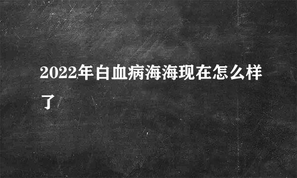 2022年白血病海海现在怎么样了