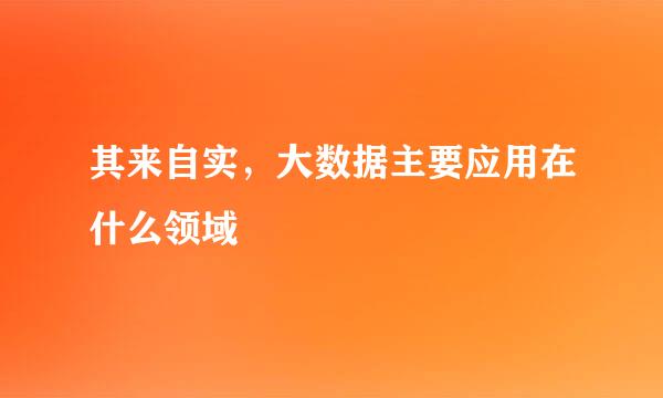 其来自实，大数据主要应用在什么领域