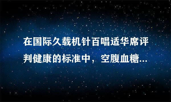 在国际久载机针百唱适华席评判健康的标准中，空腹血糖值低于（）才是健康的。（    2.0 分）