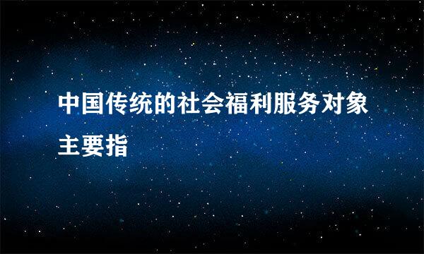 中国传统的社会福利服务对象主要指