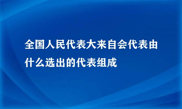 全国人民代表大来自会代表由什么选出的代表组成