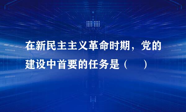 在新民主主义革命时期，党的建设中首要的任务是（ ）