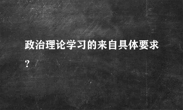 政治理论学习的来自具体要求？