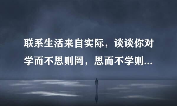 联系生活来自实际，谈谈你对学而不思则罔，思而不学则殆的启示