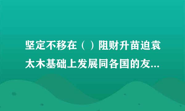 坚定不移在（）阻财升苗迫袁太木基础上发展同各国的友好合作，积极促进“一带一路”国际合作，继续积极参与全球治理体系改革和建设...