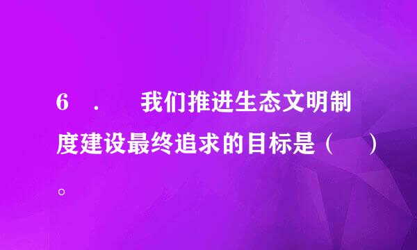 6 ． 我们推进生态文明制度建设最终追求的目标是（ ）。