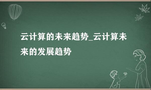 云计算的未来趋势_云计算未来的发展趋势