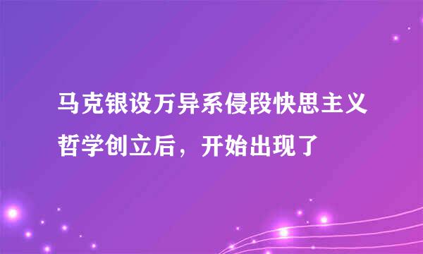 马克银设万异系侵段快思主义哲学创立后，开始出现了