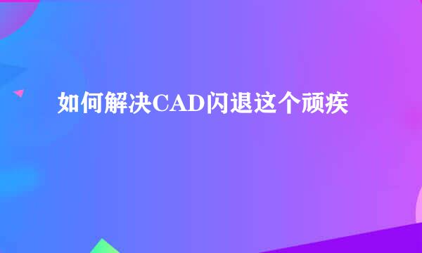 如何解决CAD闪退这个顽疾