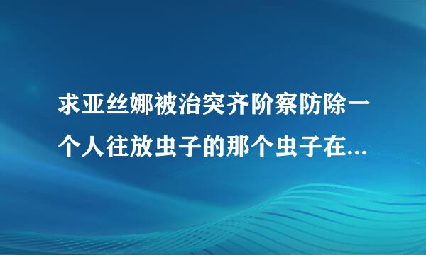 求亚丝娜被治突齐阶察防除一个人往放虫子的那个虫子在亚丝娜肚子下蛋的百度云谢谢