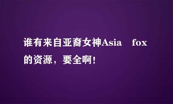 谁有来自亚裔女神Asia fox的资源，要全啊！