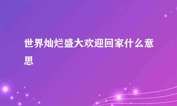 世界灿烂盛大欢迎回家什么意思