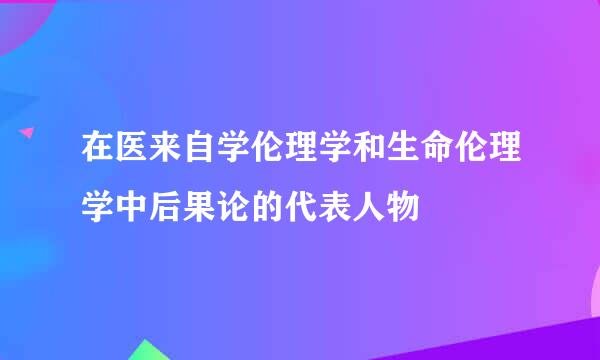 在医来自学伦理学和生命伦理学中后果论的代表人物