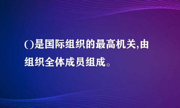 ()是国际组织的最高机关,由组织全体成员组成。