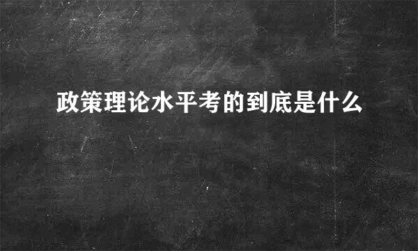 政策理论水平考的到底是什么