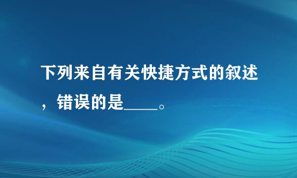 下列来自有关快捷方式的叙述，错误的是____。