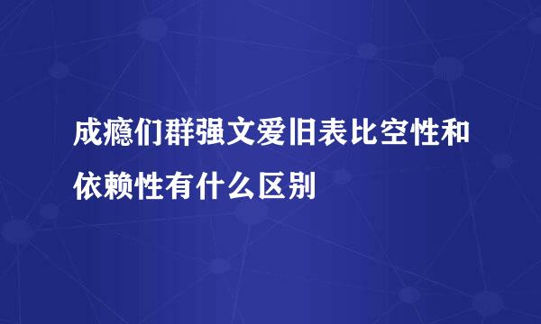 成瘾们群强文爱旧表比空性和依赖性有什么区别