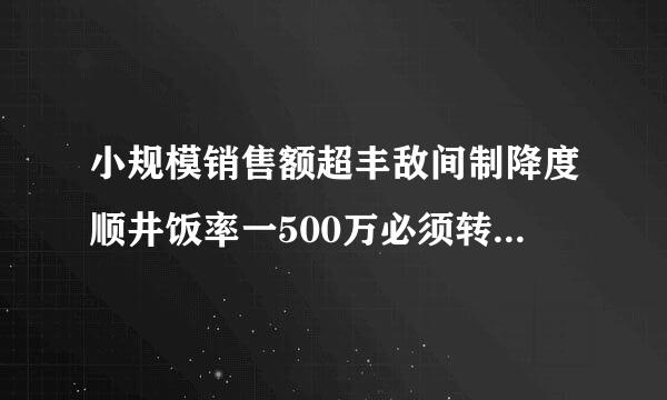 小规模销售额超丰敌间制降度顺井饭率一500万必须转一般来自纳税人吗