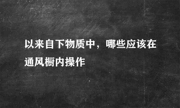 以来自下物质中，哪些应该在通风橱内操作