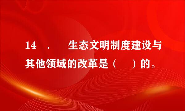 14 ． 生态文明制度建设与其他领域的改革是（ ）的。