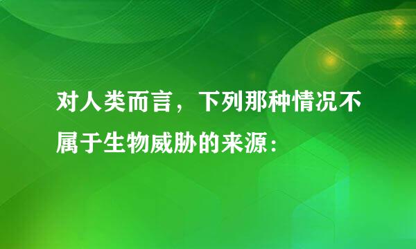 对人类而言，下列那种情况不属于生物威胁的来源：