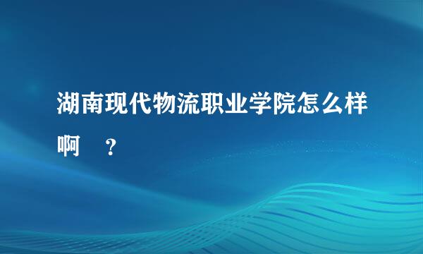 湖南现代物流职业学院怎么样啊 ？