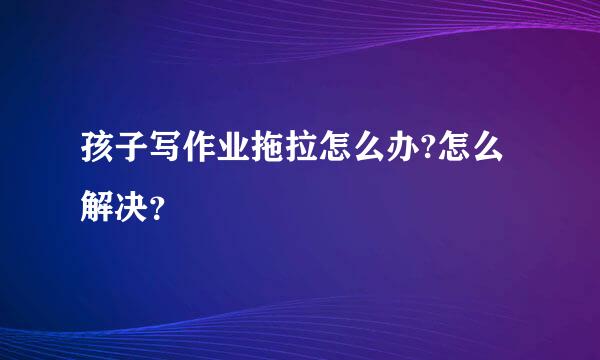 孩子写作业拖拉怎么办?怎么解决？