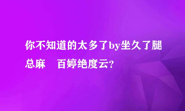 你不知道的太多了by坐久了腿总麻 百婷绝度云？