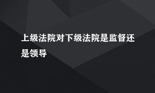 上级法院对下级法院是监督还是领导