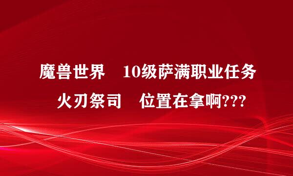 魔兽世界 10级萨满职业任务 火刃祭司 位置在拿啊???