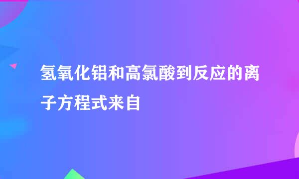 氢氧化铝和高氯酸到反应的离子方程式来自